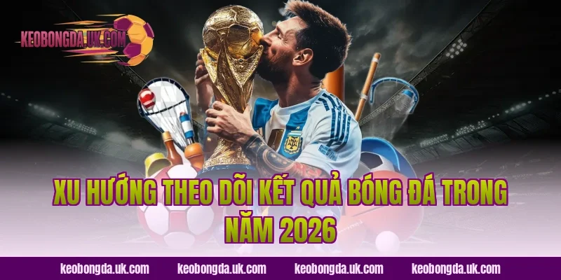 Xu hướng theo dõi kết quả bóng đá trong năm 2026